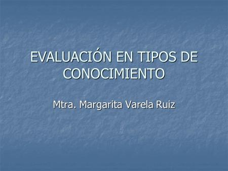 EVALUACIÓN EN TIPOS DE CONOCIMIENTO Mtra. Margarita Varela Ruiz.