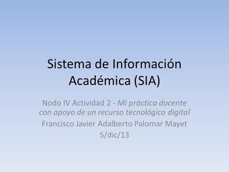 Sistema de Información Académica (SIA) Nodo IV Actividad 2 - Mi práctica docente con apoyo de un recurso tecnológico digital Francisco Javier Adalberto.