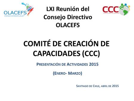 COMITÉ DE CREACIÓN DE CAPACIDADES (CCC) P RESENTACIÓN DE A CTIVIDADES 2015 (E NERO - M ARZO ) S ANTIAGO DE C HILE, ABRIL DE 2015 LXI Reunión del Consejo.