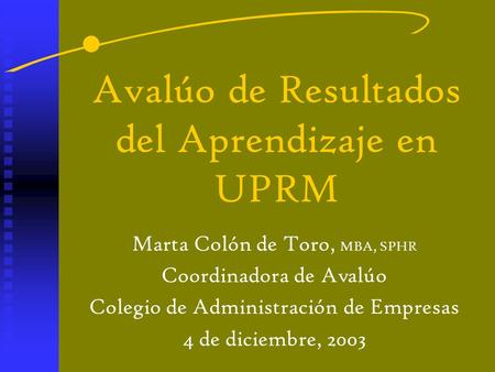 Avalúo de Resultados del Aprendizaje en UPRM Marta Colón de Toro, MBA, SPHR Coordinadora de Avalúo Colegio de Administración de Empresas 4 de diciembre,