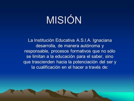 MISIÓN La Institución Educativa A.S.I.A. Ignaciana desarrolla, de manera autónoma y responsable, procesos formativos que no sólo se limitan a la educación.