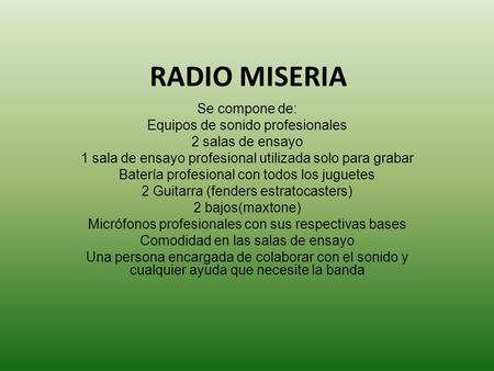 RADIO MISERIA Se compone de: Equipos de sonido profesionales 2 salas de ensayo 1 sala de ensayo profesional utilizada solo para grabar Batería profesional.