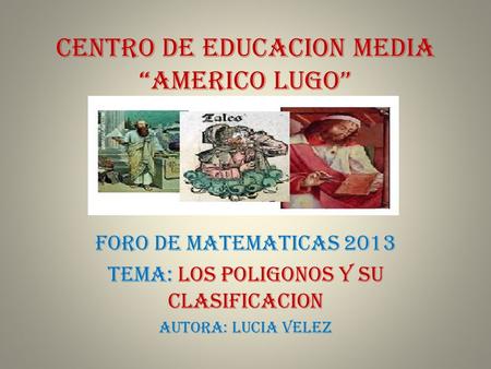 CENTRO DE EDUCACION MEDIA “AMERICO LUGO” FORO DE MATEMATICAS 2013 TEMA: LOS POLIGONOS Y SU CLASIFICACION AUTORA: LUCIA VELEZ.