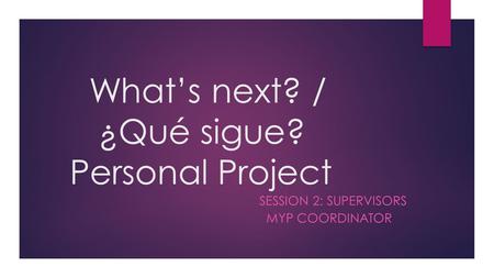 What’s next? / ¿Qué sigue? Personal Project SESSION 2: SUPERVISORS MYP COORDINATOR.