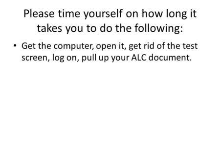 Please time yourself on how long it takes you to do the following: Get the computer, open it, get rid of the test screen, log on, pull up your ALC document.