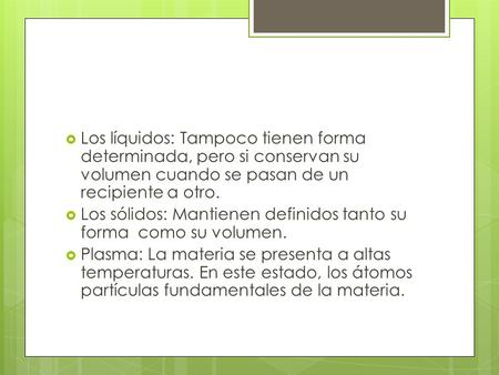 Los líquidos: Tampoco tienen forma determinada, pero si conservan su volumen cuando se pasan de un recipiente a otro. Los sólidos: Mantienen definidos.