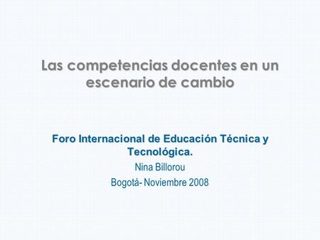 Las competencias docentes en un escenario de cambio Foro Internacional de Educación Técnica y Tecnológica. Nina Billorou Bogotá- Noviembre 2008.