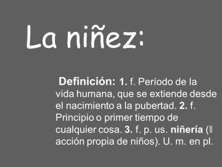 La niñez: Definición: 1. f. Período de la vida humana, que se extiende desde el nacimiento a la pubertad. 2. f. Principio o primer tiempo de cualquier.