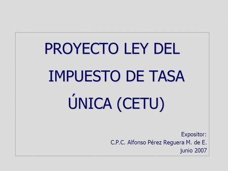 PROYECTO LEY DEL IMPUESTO DE TASA ÚNICA (CETU) Expositor: C.P.C. Alfonso Pérez Reguera M. de E. junio 2007.