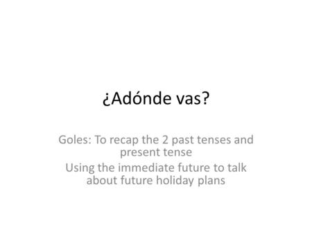 ¿Adónde vas? Goles: To recap the 2 past tenses and present tense Using the immediate future to talk about future holiday plans.