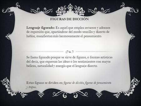 FIGURAS DE DICCIÓN Lenguaje figurado: Es aquel que emplea recursos y adornos de expresión que, apartándose del modo sencillo y directo de hablar, manifiestan.