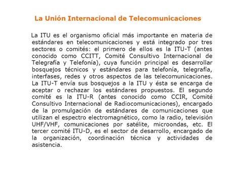 La Unión Internacional de Telecomunicaciones La ITU es el organismo oficial más importante en materia de estándares en telecomunicaciones y está integrado.
