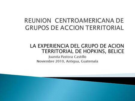 LA EXPERIENCIA DEL GRUPO DE ACION TERRITORIAL DE HOPKINS, BELICE Juanita Pastora Castillo Noviembre 2010, Antigua, Guatemala.