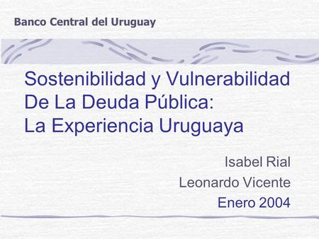 Sostenibilidad y Vulnerabilidad De La Deuda Pública: La Experiencia Uruguaya Isabel Rial Leonardo Vicente Enero 2004 Banco Central del Uruguay.