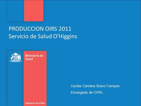 PRODUCCION OIRS 2011 Servicio de Salud O'Higgins Cecilia Carolina Bravo Campos Encargada de OIRS.
