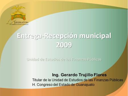 Entrega-Recepción municipal 2009 Unidad de Estudios de las Finanzas Públicas Ing. Gerardo Trujillo Flores Titular de la Unidad de Estudios de las Finanzas.