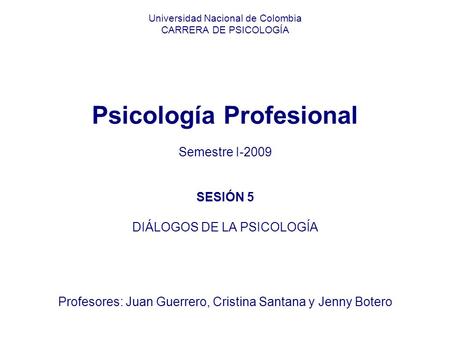 Universidad Nacional de Colombia CARRERA DE PSICOLOGÍA Psicología Profesional Semestre I-2009 SESIÓN 5 DIÁLOGOS DE LA PSICOLOGÍA Profesores: Juan Guerrero,