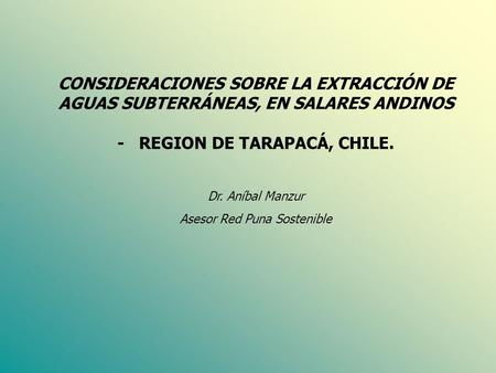 CONSIDERACIONES SOBRE LA EXTRACCIÓN DE AGUAS SUBTERRÁNEAS, EN SALARES ANDINOS - REGION DE TARAPACÁ, CHILE. Dr. Aníbal Manzur Asesor Red Puna Sostenible.