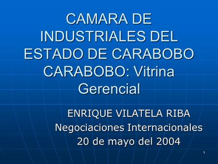 1 CAMARA DE INDUSTRIALES DEL ESTADO DE CARABOBO CARABOBO: Vitrina Gerencial ENRIQUE VILATELA RIBA Negociaciones Internacionales 20 de mayo del 2004.