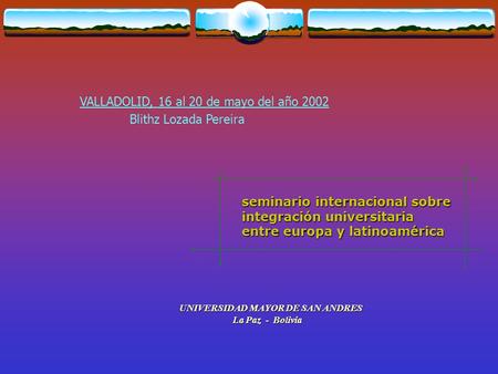 Seminario internacional sobre integración universitaria entre europa y latinoamérica VALLADOLID, 16 al 20 de mayo del año 2002 UNIVERSIDAD MAYOR DE SAN.