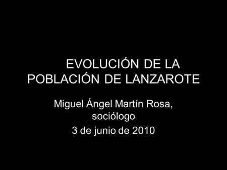 LA EVOLUCIÓN DE LA POBLACIÓN DE LANZAROTE Miguel Ángel Martín Rosa, sociólogo 3 de junio de 2010.