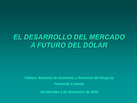EL DESARROLLO DEL MERCADO A FUTURO DEL DÓLAR Cámara Nacional de Comercio y Servicios del Uruguay Fernando Lorenzo Montevideo 2 de Diciembre de 2004.