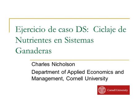 Ejercicio de caso DS: Ciclaje de Nutrientes en Sistemas Ganaderas Charles Nicholson Department of Applied Economics and Management, Cornell University.