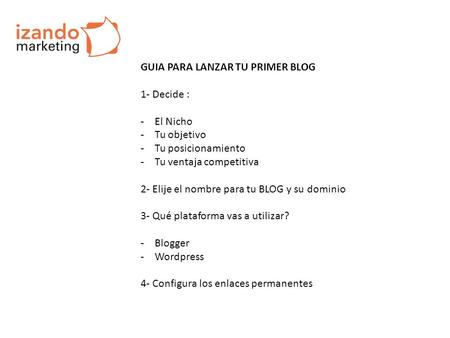GUIA PARA LANZAR TU PRIMER BLOG 1- Decide : -El Nicho -Tu objetivo -Tu posicionamiento -Tu ventaja competitiva 2- Elije el nombre para tu BLOG y su dominio.