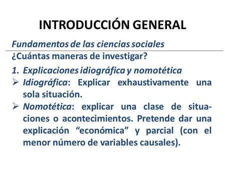 INTRODUCCIÓN GENERAL Fundamentos de las ciencias sociales ¿Cuántas maneras de investigar? 1.Explicaciones idiográfica y nomotética  Idiográfica: Explicar.