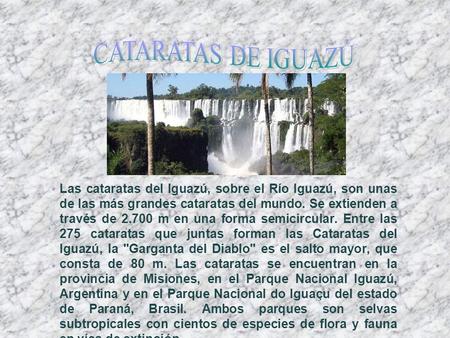 Las cataratas del Iguazú, sobre el Río Iguazú, son unas de las más grandes cataratas del mundo. Se extienden a través de 2.700 m en una forma semicircular.