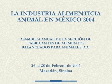 ASAMBLEA ANUAL DE LA SECCIÓN DE FABRICANTES DE ALIMENTOS BALANCEADOS PARA ANIMALES, A.C. LA INDUSTRIA ALIMENTICIA ANIMAL EN MÉXICO 2004 26 al 28 de Febrero.