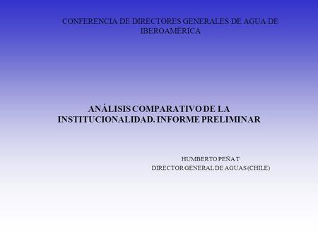 ANÁLISIS COMPARATIVO DE LA INSTITUCIONALIDAD. INFORME PRELIMINAR HUMBERTO PEÑA T DIRECTOR GENERAL DE AGUAS (CHILE) CONFERENCIA DE DIRECTORES GENERALES.