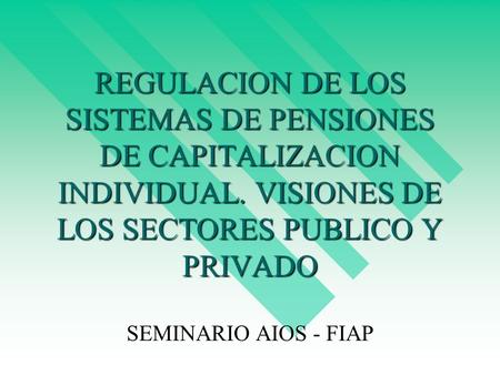 REGULACION DE LOS SISTEMAS DE PENSIONES DE CAPITALIZACION INDIVIDUAL. VISIONES DE LOS SECTORES PUBLICO Y PRIVADO SEMINARIO AIOS - FIAP.