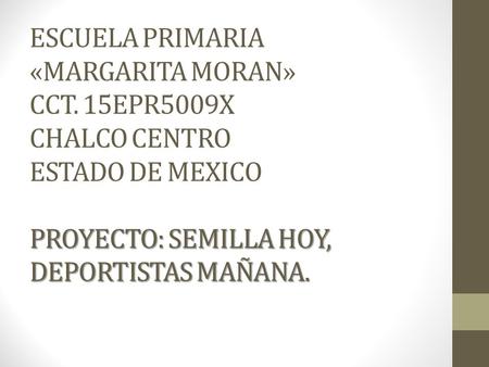 PROYECTO: SEMILLA HOY, DEPORTISTAS MAÑANA. ESCUELA PRIMARIA «MARGARITA MORAN» CCT. 15EPR5009X CHALCO CENTRO ESTADO DE MEXICO PROYECTO: SEMILLA HOY, DEPORTISTAS.