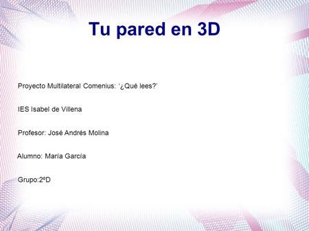 Tu pared en 3D Proyecto Multilateral Comenius: ‘¿Qué lees?’ IES Isabel de Villena Profesor: José Andrés Molina Alumno: María García Grupo:2ºD.