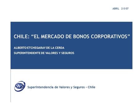 ABRIL 2 0 07 CHILE: “EL MERCADO DE BONOS CORPORATIVOS” ALBERTO ETCHEGARAY DE LA CERDA SUPERINTENDENTE DE VALORES Y SEGUROS Superintendencia de Valores.