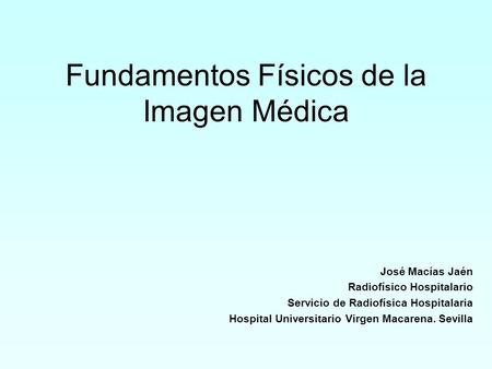 Fundamentos Físicos de la Imagen Médica José Macías Jaén Radiofísico Hospitalario Servicio de Radiofísica Hospitalaria Hospital Universitario Virgen Macarena.