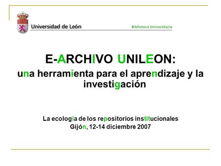 E-ARCHIVO UNILEON: una herramienta para el aprendizaje y la investigación La ecología de los repositorios institucionales Gijón, 12-14 diciembre 2007.