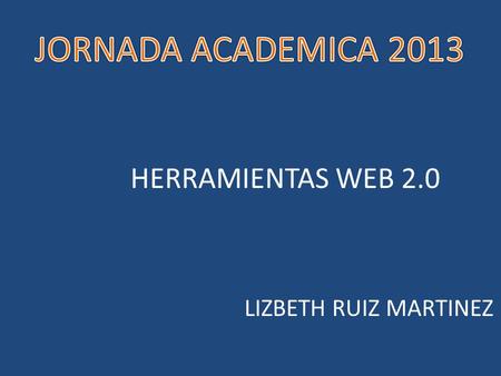 JORNADA ACADEMICA 2013 HERRAMIENTAS WEB 2.0 LIZBETH RUIZ MARTINEZ.