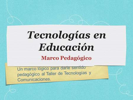 Un marco lógico para darle sentido pedagógico al Taller de Tecnologías y Comunicaciones. Tecnologías en Educación Marco Pedagógico.