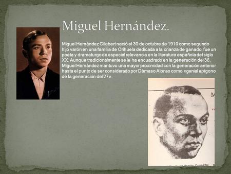 Miguel Hernández. Miguel Hernández Gilabert nació el 30 de octubre de 1910 como segundo hijo varón en una familia de Orihuela dedicada a la crianza de.