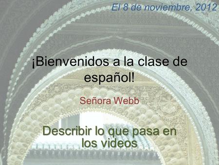 ¡Bienvenidos a la clase de español! Señora Webb El 8 de noviembre, 2012 Describir lo que pasa en los videos.