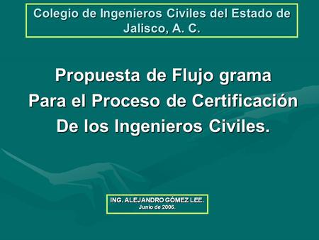 Colegio de Ingenieros Civiles del Estado de Jalisco, A. C. Propuesta de Flujo grama Para el Proceso de Certificación De los Ingenieros Civiles. ING. ALEJANDRO.