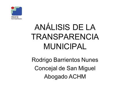 ANÁLISIS DE LA TRANSPARENCIA MUNICIPAL Rodrigo Barrientos Nunes Concejal de San Miguel Abogado ACHM.