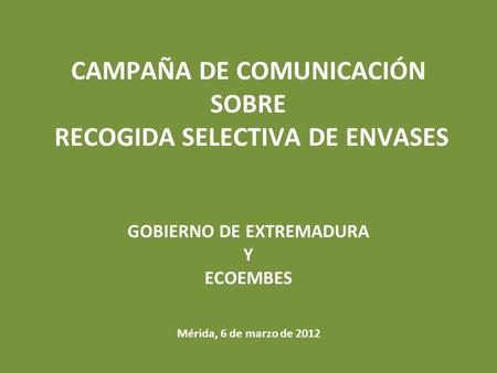 CAMPAÑA DE COMUNICACIÓN SOBRE RECOGIDA SELECTIVA DE ENVASES GOBIERNO DE EXTREMADURA Y ECOEMBES Mérida, 6 de marzo de 2012.