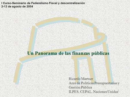 1 Un Panorama de las finanzas públicas Ricardo Martner Area de Políticas Presupuestarias y Gestión Pública ILPES, CEPAL, Naciones Unidas I Curso-Seminario.