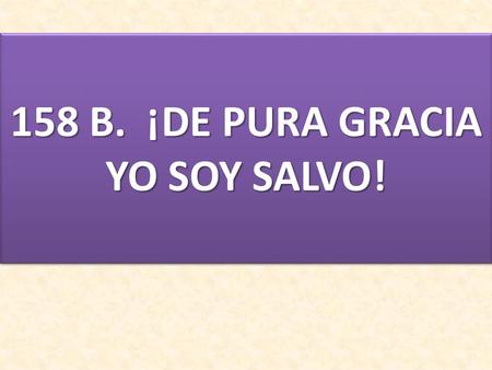 158 B. ¡DE PURA GRACIA YO SOY SALVO!. 1. ¡DE PURA GRACIA YO SOY SALVO! NO TEMAS MÁS, MI CORAZÓN. ¿POR QUÉ TE AFLIJES CON RECELOS Y DUDAS DE TU SALVACIÓN?