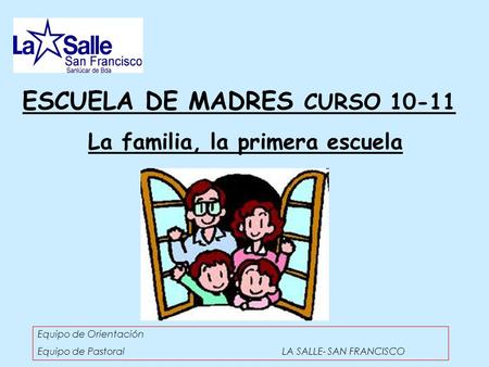 ESCUELA DE MADRES CURSO 10-11 La familia, la primera escuela Equipo de Orientación Equipo de Pastoral LA SALLE- SAN FRANCISCO.
