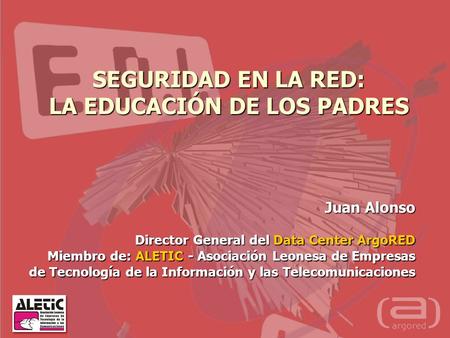 SEGURIDAD EN LA RED: LA EDUCACIÓN DE LOS PADRES Juan Alonso Director General del Data Center ArgoRED Miembro de: ALETIC - Asociación Leonesa de Empresas.