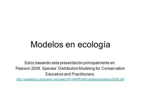 Modelos en ecología Estoy basando esta presentación principalmente en: Pearson 2008. Species’ Distribution Modeling for Conservation Educators and Practitioners.